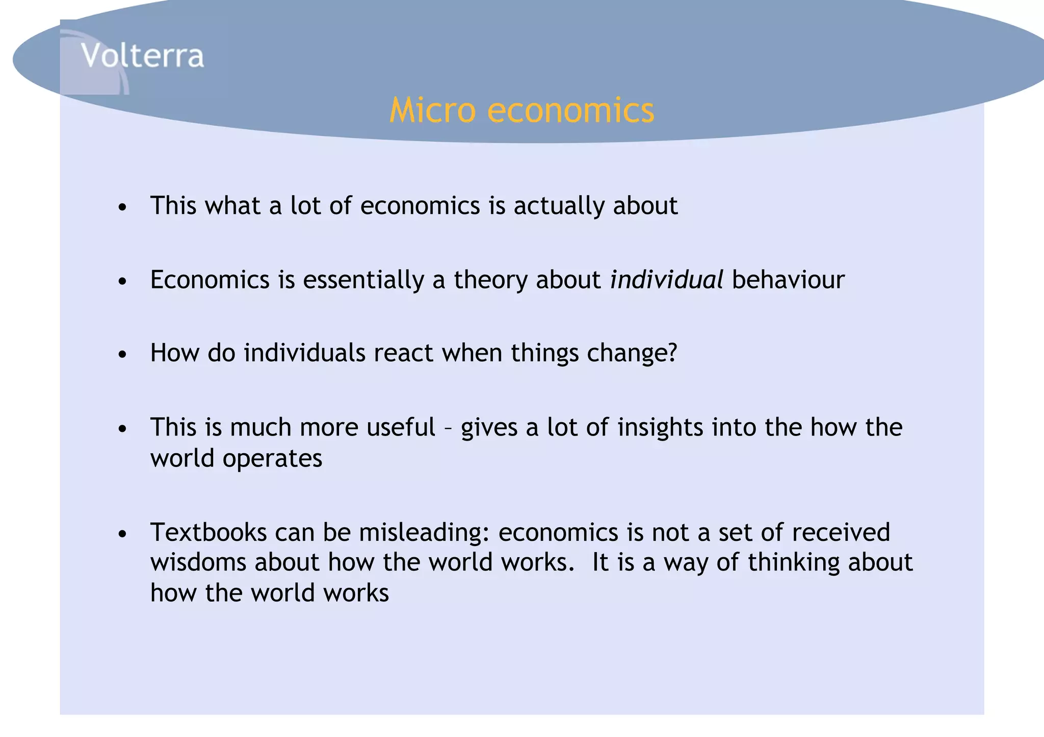 Micro economics

•  This what a lot of economics is actually about

•  Economics is essentially a theory about individual behaviour

•  How do individuals react when things change?

•  This is much more useful – gives a lot of insights into the how the
   world operates

•  Textbooks can be misleading: economics is not a set of received
   wisdoms about how the world works. It is a way of thinking about
   how the world works
 