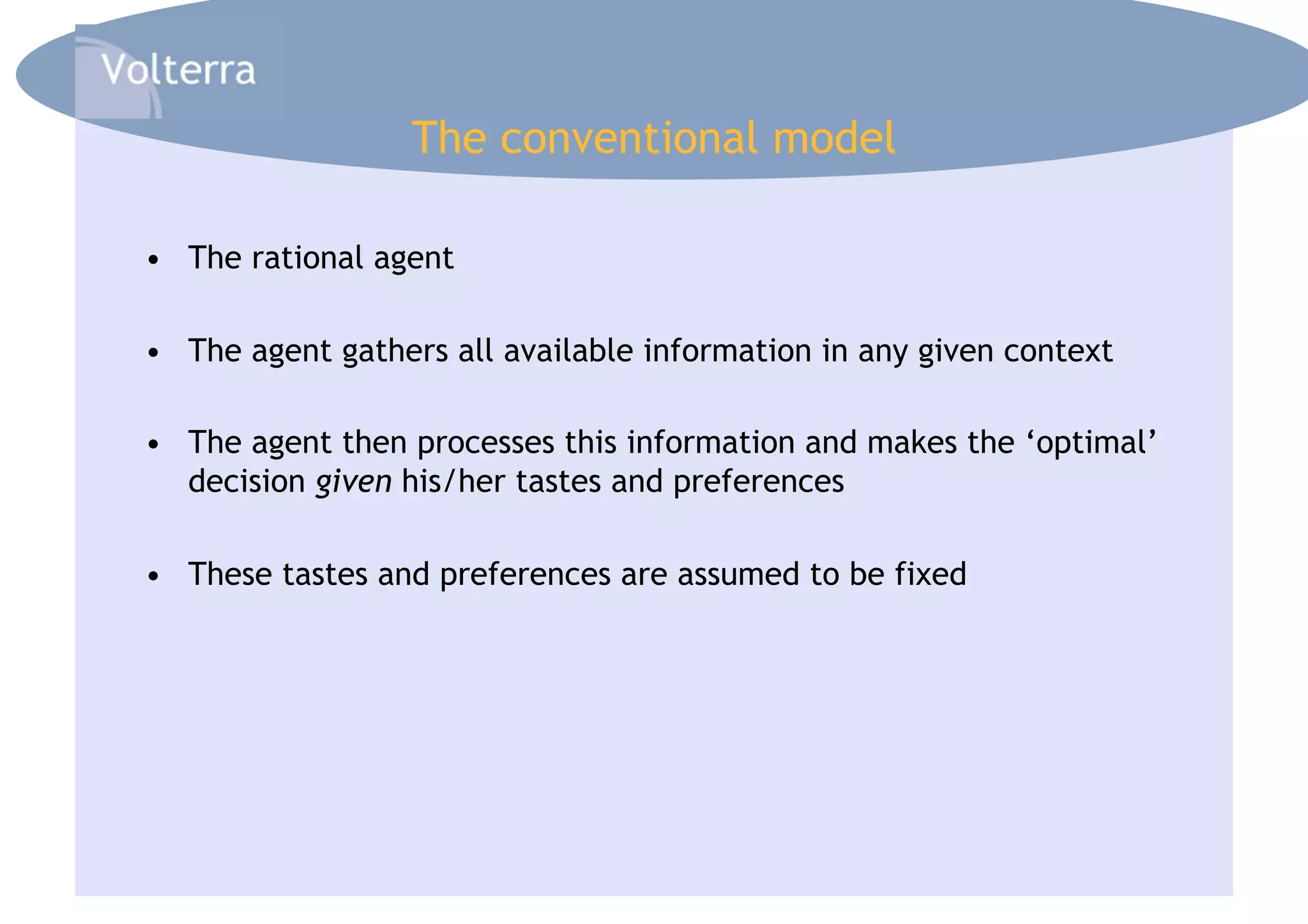 The conventional model

•  The rational agent

•  The agent gathers all available information in any given context

•  The agent then processes this information and makes the ‘optimal’
   decision given his/her tastes and preferences

•  These tastes and preferences are assumed to be fixed
 