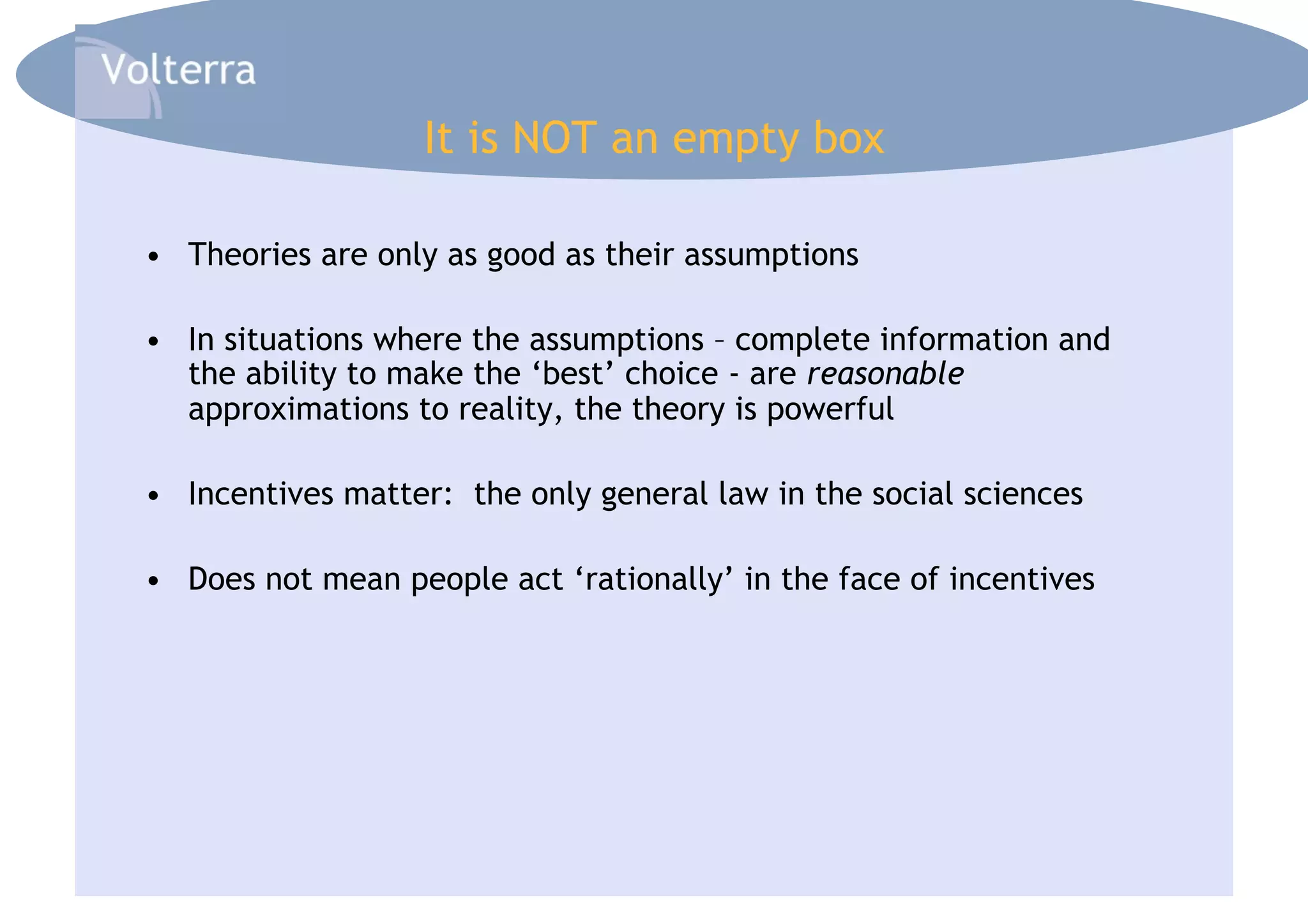 It is NOT an empty box

•  Theories are only as good as their assumptions

•  In situations where the assumptions – complete information and
   the ability to make the ‘best’ choice - are reasonable
   approximations to reality, the theory is powerful

•  Incentives matter: the only general law in the social sciences

•  Does not mean people act ‘rationally’ in the face of incentives
 