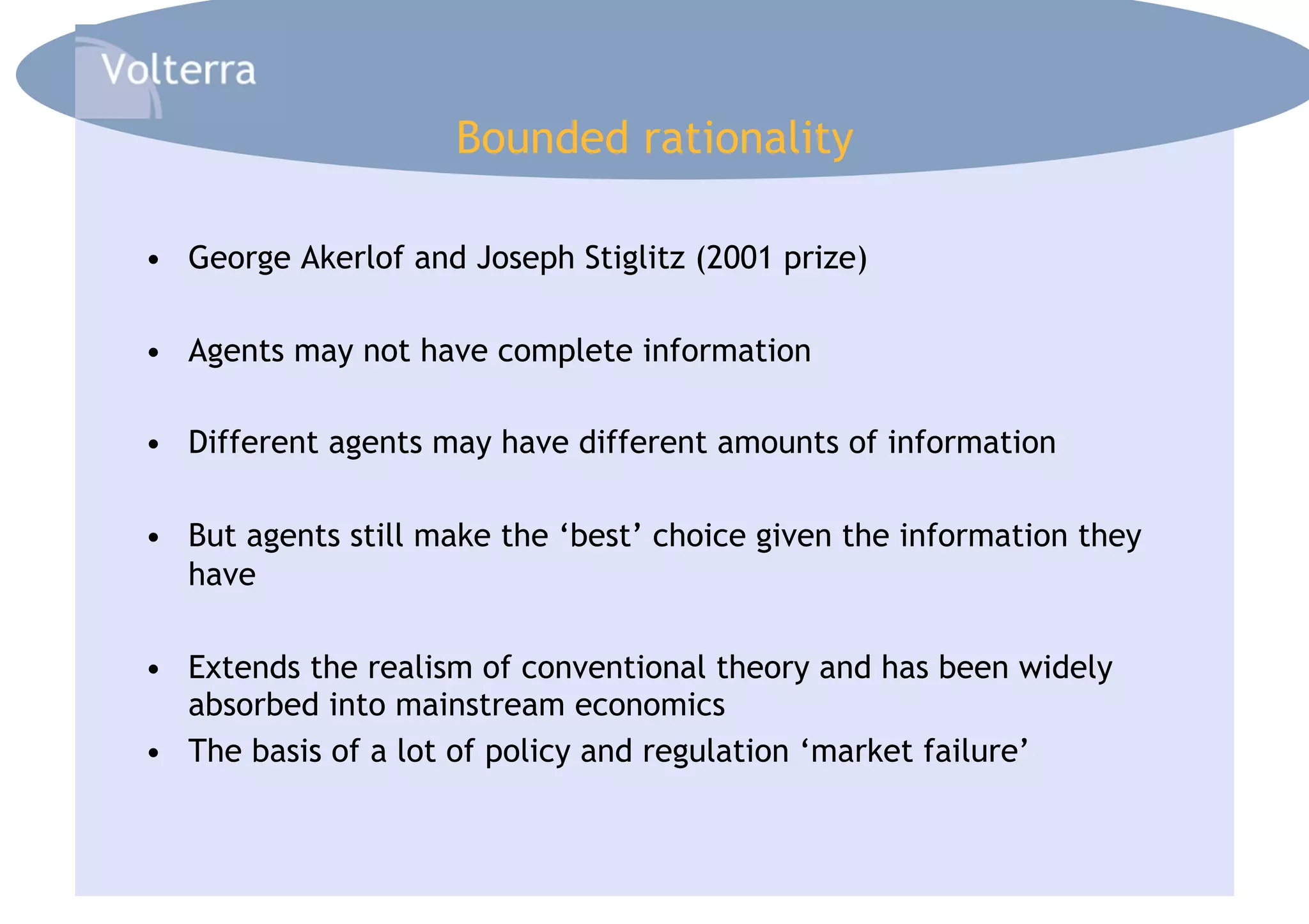 Bounded rationality

•  George Akerlof and Joseph Stiglitz (2001 prize)

•  Agents may not have complete information

•  Different agents may have different amounts of information

•  But agents still make the ‘best’ choice given the information they
   have

•  Extends the realism of conventional theory and has been widely
   absorbed into mainstream economics
•  The basis of a lot of policy and regulation ‘market failure’
 