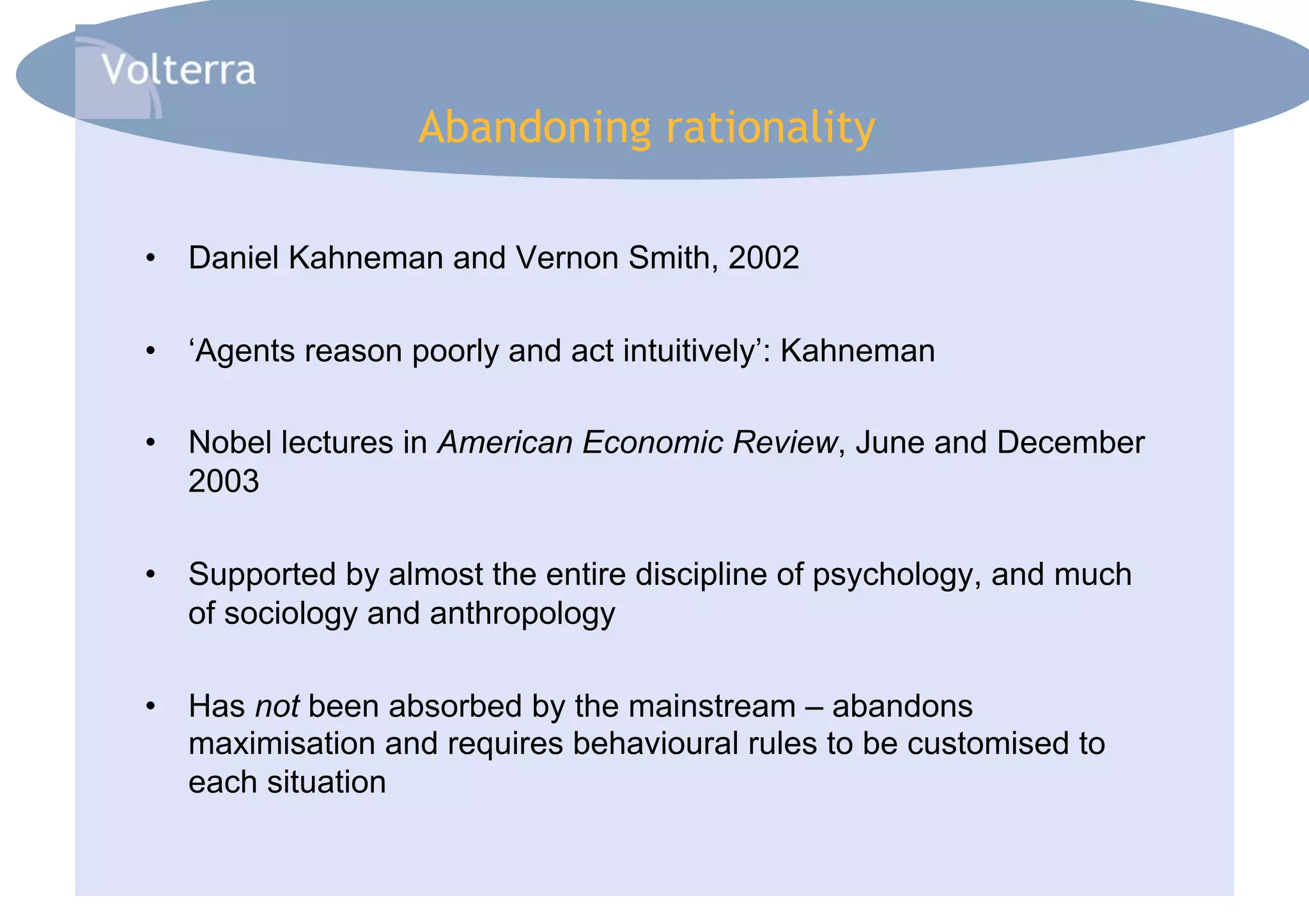 Abandoning rationality

•  Daniel Kahneman and Vernon Smith, 2002

•  ‘Agents reason poorly and act intuitively’: Kahneman

•  Nobel lectures in American Economic Review, June and December
   2003

•  Supported by almost the entire discipline of psychology, and much
   of sociology and anthropology

•  Has not been absorbed by the mainstream – abandons
   maximisation and requires behavioural rules to be customised to
   each situation
 
