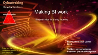 By Paul Ormonde-James
2016
Twitter : pormondejames
Linkedin: paulormondejames
1
Making BI work
Simple steps in a long journey
These are the views of Paul Ormonde-
James and not that of his current or any
past employer
 