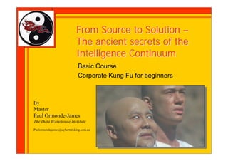 From Source to Solution –
                            The ancient secrets of the
                            Intelligence Continuum
                             Basic Course
                             Corporate Kung Fu for beginners



By
Master
Paul Ormonde-James
The Data Warehouse Institute
Paulormondejames@cybertrekking.com.au
 