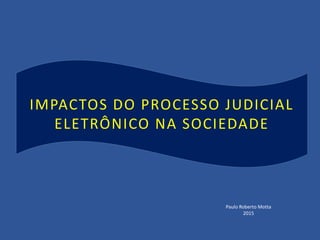 IMPACTOS DO PROCESSO JUDICIAL
ELETRÔNICO NA SOCIEDADE
Paulo Roberto Motta
2015
 