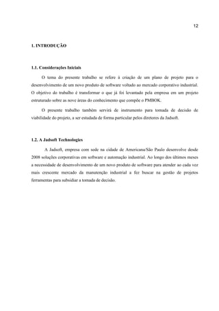 12

1. INTRODUÇÃO

1.1. Considerações Iniciais
O tema do presente trabalho se refere à criação de um plano de projeto para o
desenvolvimento de um novo produto de software voltado ao mercado corporativo industrial.
O objetivo do trabalho é transformar o que já foi levantado pela empresa em um projeto
estruturado sobre as nove áreas do conhecimento que compõe o PMBOK.
O presente trabalho também servirá de instrumento para tomada de decisão de
viabilidade do projeto, a ser estudada de forma particular pelos diretores da Jadsoft.

1.2. A Jadsoft Technologies
A Jadsoft, empresa com sede na cidade de Americana/São Paulo desenvolve desde
2008 soluções corporativas em software e automação industrial. Ao longo dos últimos meses
a necessidade de desenvolvimento de um novo produto de software para atender ao cada vez
mais crescente mercado da manutenção industrial a fez buscar na gestão de projetos
ferramentas para subsidiar a tomada de decisão.

 