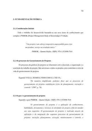 13

2. FUNDAMENTAÇÃO TEÓRICA

2.1. Considerações Iniciais
Todo o trabalho foi desenvolvido baseando-se nas nove áreas do conhecimento que
compõe o PMBOK (Project Management Body of Knowledge) 4º Edição.

“Um projeto é um esforço temporário empreendido para criar
um produto, serviço ou resultado único.”
PMBOK – Quarta Edição - ISBN: 978-1-933890-70-8

2.2. Os processos do Gerenciamento de Projetos
Os processos da gerência de projetos se relacionam com a descrição, a organização e a
conclusão do trabalho do projeto. São universais a todos os projetos, pois controlam o ciclo de
vida do gerenciamento de projetos.

Segundo VALLE, SOARES, FINOCCHIO Jr. e SILVA,
“De maneira simplificada, podemos dizer que os processos de
gerenciamento de projetos estabelecem ciclos de planejamento, execução e
controle” (2007, p. 76).

2.3. O que é o gerenciamento de projetos
Segundo o guia PMBOK – Quarta Edição - ISBN: 978-1-933890-70-8
“O gerenciamento de projetos é a aplicação de conhecimento,
habilidades, ferramentas e técnicas às atividades do projeto a fim de atender
aos seus requisitos. O gerenciamento de projetos é realizado através da
aplicação e da integração dos seguintes processos de gerenciamento de
projetos: iniciação, planejamento, execução, monitoramento e controle, e

 