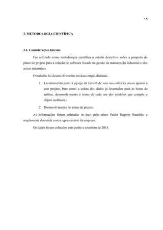 15

3. METODOLOGIA CIENTÍFICA

3.1. Considerações Iniciais
Foi utilizado como metodologia científica o estudo descritivo sobre a proposta do
plano de projeto para a criação de software focado na gestão da manutenção industrial e dos
ativos industriais.
O trabalho foi desenvolvimento em duas etapas distintas:
1. Levantamento junto à equipe da Jadsoft de suas necessidades atuais quanto a
este projeto, bem como a coleta dos dados já levantados para as horas de
análise, desenvolvimento e testes de cada um dos módulos que compõe o
objeto (software);
2. Desenvolvimento do plano de projeto.
As informações foram coletadas in loco pelo aluno Paulo Rogério Batalhão e
amplamente discutida com a representante da empresa.
Os dados foram coletados ente junho e setembro de 2013.

 