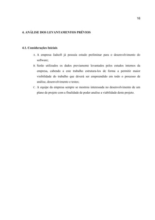 16

4. ANÁLISE DOS LEVANTAMENTOS PRÉVIOS

4.1. Considerações Iniciais
A.

A empresa Jadsoft já possuía estudo preliminar para o desenvolvimento do
software;

B.

Serão utilizados os dados previamente levantados pelos estudos internos da
empresa, cabendo a este trabalho estrutura-los de forma a permitir maior
visibilidade do trabalho que deverá ser empreendido em todo o processo de
análise, desenvolvimento e testes;

C.

A equipe da empresa sempre se mostrou interessada no desenvolvimento de um
plano de projeto com a finalidade de poder analise a viabilidade deste projeto.

 