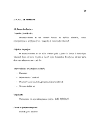 17

5. PLANO DE PROJETO

5.1. Termo de abertura
Propósito (Justificativa)
Desenvolvimento de

um software voltado ao mercado industrial, focado

principalmente na gestão de ativos e na gestão da manutenção industrial.

Objetivos do projeto
O desenvolvimento de um novo software para a gestão de ativos e manutenção
industrial. Com este novo produto, a Jadsoft como fornecedora de soluções irá fazer parte
deste mercado que cresce a cada dia.

Interessados no projeto (Stakeholders)


Diretoria;



Departamento Comercial;



Desenvolvedores (analistas, programadores e testadores);



Mercado (indústria).

Orçamento
O orçamento pré-aprovado para este projeto é de R$ 300.000,00.

Gestor de projetos designado
Paulo Rogério Batalhão

 