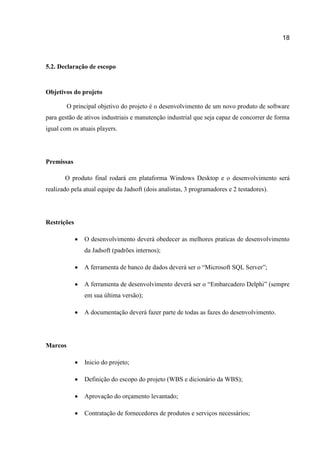 18

5.2. Declaração de escopo

Objetivos do projeto
O principal objetivo do projeto é o desenvolvimento de um novo produto de software
para gestão de ativos industriais e manutenção industrial que seja capaz de concorrer de forma
igual com os atuais players.

Premissas
O produto final rodará em plataforma Windows Desktop e o desenvolvimento será
realizado pela atual equipe da Jadsoft (dois analistas, 3 programadores e 2 testadores).

Restrições


O desenvolvimento deverá obedecer as melhores praticas de desenvolvimento
da Jadsoft (padrões internos);



A ferramenta de banco de dados deverá ser o “Microsoft SQL Server”;



A ferramenta de desenvolvimento deverá ser o “Embarcadero Delphi” (sempre
em sua última versão);



A documentação deverá fazer parte de todas as fazes do desenvolvimento.



Inicio do projeto;



Definição do escopo do projeto (WBS e dicionário da WBS);



Aprovação do orçamento levantado;



Contratação de fornecedores de produtos e serviços necessários;

Marcos

 