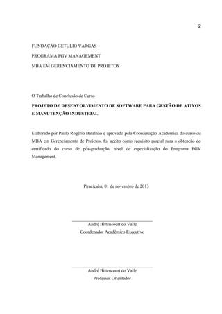2

FUNDAÇÃO GETULIO VARGAS
PROGRAMA FGV MANAGEMENT
MBA EM GERENCIAMENTO DE PROJETOS

O Trabalho de Conclusão de Curso
PROJETO DE DESENVOLVIMENTO DE SOFTWARE PARA GESTÃO DE ATIVOS
E MANUTENÇÃO INDUSTRIAL

Elaborado por Paulo Rogério Batalhão e aprovado pela Coordenação Acadêmica do curso de
MBA em Gerenciamento de Projetos, foi aceito como requisito parcial para a obtenção do
certificado do curso de pós-graduação, nível de especialização do Programa FGV
Management.

Piracicaba, 01 de novembro de 2013

André Bittencourt do Valle
Coordenador Acadêmico Executivo

André Bittencourt do Valle
Professor Orientador

 