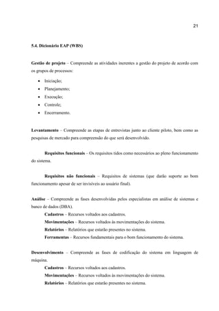 21

5.4. Dicionário EAP (WBS)

Gestão de projeto – Compreende as atividades inerentes a gestão do projeto de acordo com
os grupos de processos:


Iniciação;



Planejamento;



Execução;



Controle;



Encerramento.

Levantamento – Compreende as etapas de entrevistas junto ao cliente piloto, bem como as
pesquisas de mercado para compreensão do que será desenvolvido.
Requisitos funcionais – Os requisitos tidos como necessários ao pleno funcionamento
do sistema.
Requisitos não funcionais – Requisitos de sistemas (que darão suporte ao bom
funcionamento apesar de ser invisíveis ao usuário final).
Análise – Compreende as fases desenvolvidas pelos especialistas em análise de sistemas e
banco de dados (DBA).
Cadastros – Recursos voltados aos cadastros.
Movimentações – Recursos voltados às movimentações do sistema.
Relatórios – Relatórios que estarão presentes no sistema.
Ferramentas – Recursos fundamentais para o bom funcionamento do sistema.
Desenvolvimento – Compreende as fases de codificação do sistema em linguagem de
máquina.
Cadastros – Recursos voltados aos cadastros.
Movimentações – Recursos voltados às movimentações do sistema.
Relatórios – Relatórios que estarão presentes no sistema.

 