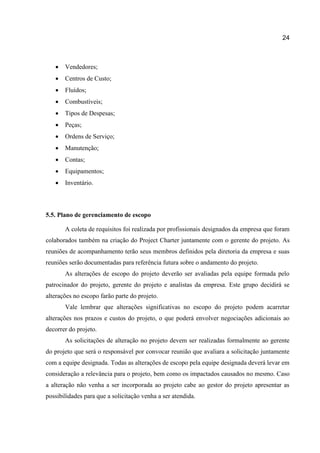 24



Vendedores;



Centros de Custo;



Fluídos;



Combustíveis;



Tipos de Despesas;



Peças;



Ordens de Serviço;



Manutenção;



Contas;



Equipamentos;



Inventário.

5.5. Plano de gerenciamento de escopo
A coleta de requisitos foi realizada por profissionais designados da empresa que foram
colaborados também na criação do Project Charter juntamente com o gerente do projeto. As
reuniões de acompanhamento terão seus membros definidos pela diretoria da empresa e suas
reuniões serão documentadas para referência futura sobre o andamento do projeto.
As alterações de escopo do projeto deverão ser avaliadas pela equipe formada pelo
patrocinador do projeto, gerente do projeto e analistas da empresa. Este grupo decidirá se
alterações no escopo farão parte do projeto.
Vale lembrar que alterações significativas no escopo do projeto podem acarretar
alterações nos prazos e custos do projeto, o que poderá envolver negociações adicionais ao
decorrer do projeto.
As solicitações de alteração no projeto devem ser realizadas formalmente ao gerente
do projeto que será o responsável por convocar reunião que avaliara a solicitação juntamente
com a equipe designada. Todas as alterações de escopo pela equipe designada deverá levar em
consideração a relevância para o projeto, bem como os impactados causados no mesmo. Caso
a alteração não venha a ser incorporada ao projeto cabe ao gestor do projeto apresentar as
possibilidades para que a solicitação venha a ser atendida.

 