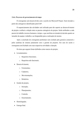 38

5.6.6. Processos de gerenciamento de tempo
O cronograma será desenvolvido com o auxilio do Microsoft Project. Será iniciado a
partir dos entregáveis identificados pela EAP.
O sequenciamento das atividades será utilizado para dar suporte ao desenvolvimento
do projeto e atribuir a relação entre os pacotes entregáveis do projeto. Serão atribuídos a cada
pacote de trabalho recursos humanos e tempo, o que auxiliara na tomada de decisão quanto ao
tamanho da equipe e trabalho a ser despendido para a realização do mesmo.
Após a conclusão do cronograma preliminar será avaliado pela gerencia comercial e
pelos analistas de sistema juntamente com o gerente de projetos. Em caso de aceite o
cronograma será fechado com suas respectivas atividades e duração.
Os itens que seguem foram definidos como marcos do projeto:


Levantamentos;
o Requisitos funcionais;
o Requisitos não funcionais.



Desenvolvimento;
o Ferramentas;
o Cadastros;
o Movimentações;
o Relatórios.



Gestão do projeto;
o Iniciação;
o Planejamento;
o Controle;
o Encerramento.



Homologação;



Entrega final.

 