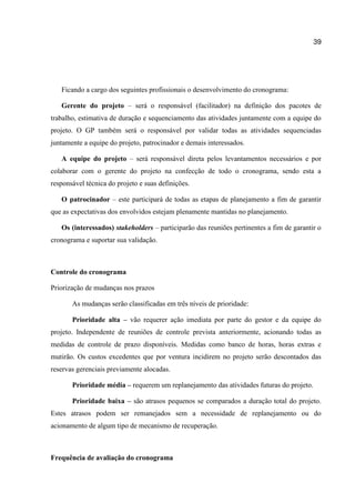 39

Ficando a cargo dos seguintes profissionais o desenvolvimento do cronograma:
Gerente do projeto – será o responsável (facilitador) na definição dos pacotes de
trabalho, estimativa de duração e sequenciamento das atividades juntamente com a equipe do
projeto. O GP também será o responsável por validar todas as atividades sequenciadas
juntamente a equipe do projeto, patrocinador e demais interessados.
A equipe do projeto – será responsável direta pelos levantamentos necessários e por
colaborar com o gerente do projeto na confecção de todo o cronograma, sendo esta a
responsável técnica do projeto e suas definições.
O patrocinador – este participará de todas as etapas de planejamento a fim de garantir
que as expectativas dos envolvidos estejam plenamente mantidas no planejamento.
Os (interessados) stakeholders – participarão das reuniões pertinentes a fim de garantir o
cronograma e suportar sua validação.

Controle do cronograma
Priorização de mudanças nos prazos
As mudanças serão classificadas em três níveis de prioridade:
Prioridade alta – vão requerer ação imediata por parte do gestor e da equipe do
projeto. Independente de reuniões de controle prevista anteriormente, acionando todas as
medidas de controle de prazo disponíveis. Medidas como banco de horas, horas extras e
mutirão. Os custos excedentes que por ventura incidirem no projeto serão descontados das
reservas gerenciais previamente alocadas.
Prioridade média – requerem um replanejamento das atividades futuras do projeto.
Prioridade baixa – são atrasos pequenos se comparados a duração total do projeto.
Estes atrasos podem ser remanejados sem a necessidade de replanejamento ou do
acionamento de algum tipo de mecanismo de recuperação.

Frequência de avaliação do cronograma

 
