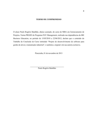 4

TERMO DE COMPROMISSO

O aluno Paulo Rogério Batalhão, abaixo assinado, do curso de MBA em Gerenciamento de
Projetos, Turma PROJ03 do Programa FGV Management, realizado nas dependências da IBE
Business Education, no período de 15/05/2010 a 22/06/2012, declara que o conteúdo do
Trabalho de Conclusão de Curso intitulado “Projeto de desenvolvimento de software para
gestão de ativos e manutenção industrial”, é autêntico, original e de sua autoria exclusiva.

Piracicaba, 01 de novembro de 2013

Paulo Rogério Batalhão

 