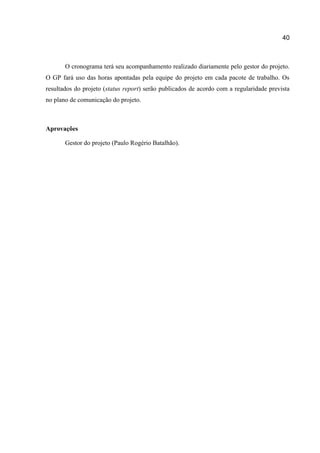 40

O cronograma terá seu acompanhamento realizado diariamente pelo gestor do projeto.
O GP fará uso das horas apontadas pela equipe do projeto em cada pacote de trabalho. Os
resultados do projeto (status report) serão publicados de acordo com a regularidade prevista
no plano de comunicação do projeto.

Aprovações
Gestor do projeto (Paulo Rogério Batalhão).

 
