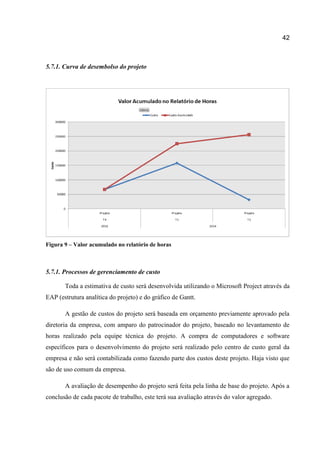 42

5.7.1. Curva de desembolso do projeto

Figura 9 – Valor acumulado no relatório de horas

5.7.1. Processos de gerenciamento de custo
Toda a estimativa de custo será desenvolvida utilizando o Microsoft Project através da
EAP (estrutura analítica do projeto) e do gráfico de Gantt.
A gestão de custos do projeto será baseada em orçamento previamente aprovado pela
diretoria da empresa, com amparo do patrocinador do projeto, baseado no levantamento de
horas realizado pela equipe técnica do projeto. A compra de computadores e software
específicos para o desenvolvimento do projeto será realizado pelo centro de custo geral da
empresa e não será contabilizada como fazendo parte dos custos deste projeto. Haja visto que
são de uso comum da empresa.
A avaliação de desempenho do projeto será feita pela linha de base do projeto. Após a
conclusão de cada pacote de trabalho, este terá sua avaliação através do valor agregado.

 