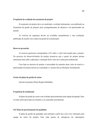 43

Frequência de avaliação do orçamento do projeto
O orçamento do projeto deve ser atualizado e avaliado diariamente, sem publicado na
ferramenta de gestão de projetos para acompanhamento da diretoria e do patrocinador do
projeto.
As reservas de segurança devem ser avaliadas semanalmente e suas avaliações
publicadas de acordo com o plano de gestão da comunicação.

Reservas gerenciais
As reservas gerenciais correspondem a 5% sobre o valor total orçado para o projeto.
No processo de desenvolvimento do projeto assume-se que o gestor do projeto possua
autonomia total sobre a aplicação e utilização deste valor até o limite pré-estabelecido.
Caso haja no decorrer do projeto a necessidade do aumento deste valor de reserva o
patrocinador do projeto deverá ser consultado e o mesmo fará as liberações formalmente.

Gestor do plano de gestão de custos
Gerente do projeto (Paulo Rogério Batalhão).

Frequência de atualização
O plano de gestão de custos será avaliado quinzenalmente pela equipe designada. Suas
revisões serão aprovadas em reuniões a ser realizadas mensalmente.

5.8. Plano de gerenciamento da qualidade
O plano de gestão da qualidade será realizado a partir dos check lists realizados pela
equipe de testes do projeto. Para cada pacote de entregáveis do subconjunto

 
