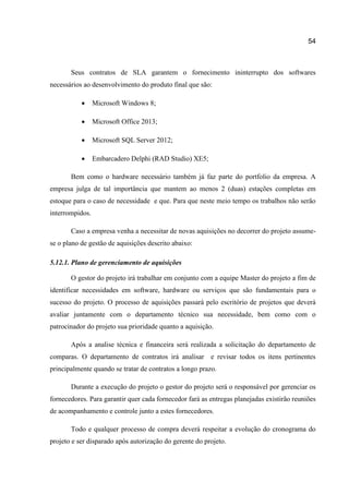 54

Seus contratos de SLA garantem o fornecimento ininterrupto dos softwares
necessários ao desenvolvimento do produto final que são:


Microsoft Windows 8;



Microsoft Office 2013;



Microsoft SQL Server 2012;



Embarcadero Delphi (RAD Studio) XE5;

Bem como o hardware necessário também já faz parte do portfolio da empresa. A
empresa julga de tal importância que mantem ao menos 2 (duas) estações completas em
estoque para o caso de necessidade e que. Para que neste meio tempo os trabalhos não serão
interrompidos.
Caso a empresa venha a necessitar de novas aquisições no decorrer do projeto assumese o plano de gestão de aquisições descrito abaixo:
5.12.1. Plano de gerenciamento de aquisições
O gestor do projeto irá trabalhar em conjunto com a equipe Master do projeto a fim de
identificar necessidades em software, hardware ou serviços que são fundamentais para o
sucesso do projeto. O processo de aquisições passará pelo escritório de projetos que deverá
avaliar juntamente com o departamento técnico sua necessidade, bem como com o
patrocinador do projeto sua prioridade quanto a aquisição.
Após a analise técnica e financeira será realizada a solicitação do departamento de
comparas. O departamento de contratos irá analisar e revisar todos os itens pertinentes
principalmente quando se tratar de contratos a longo prazo.
Durante a execução do projeto o gestor do projeto será o responsável por gerenciar os
fornecedores. Para garantir quer cada fornecedor fará as entregas planejadas existirão reuniões
de acompanhamento e controle junto a estes fornecedores.
Todo e qualquer processo de compra deverá respeitar a evolução do cronograma do
projeto e ser disparado após autorização do gerente do projeto.

 