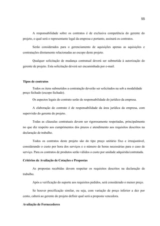 55

A responsabilidade sobre os contratos é de exclusiva competência do gerente do
projeto, o qual será o representante legal da empresa e portanto, assinará os contratos.
Serão considerados para o gerenciamento de aquisições apenas as aquisições e
contratações diretamente relacionadas ao escopo deste projeto.
Qualquer solicitação de mudança contratual deverá ser submetida à autorização do
gerente de projeto. Esta solicitação deverá ser encaminhada por e-mail.

Tipos de contratos
Todos os itens submetidos a contratação deverão ser solicitados na sob a modalidade
preço fechado (escopo fechado).
Os aspectos legais do contrato serão de responsabilidade do jurídico da empresa.
A elaboração do contrato é de responsabilidade da área jurídica da empresa, com
supervisão do gerente do projeto.
Todas as cláusulas contratuais devem ser rigorosamente respeitadas, principalmente
no que diz respeito aos cumprimentos dos prazos e atendimento aos requisitos descritos na
declaração de trabalho.
Todos os contratos deste projeto são do tipo preço unitário fixo e irreajustável,
considerando o custo por hora dos serviços e o número de horas necessárias para o caso de
serviço. Para os contratos de produtos serão válidos o custo por unidade adquirida/contratada.
Critérios de Avaliação de Cotações e Propostas
As propostas recebidas devem respeitar os requisitos descritos na declaração de
trabalho.
Após a verificação do suporte aos requisitos pedidos, será considerado o menor preço.
Se houver precificação similar, ou seja, com variação de preço inferior a dez por
cento, caberá ao gerente do projeto definir qual será a proposta vencedora.
Avaliação de Fornecedores

 