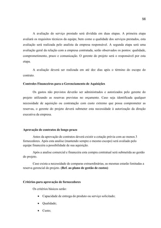 56

A avaliação do serviço prestado será dividida em duas etapas. A primeira etapa
avaliará os requisitos técnicos da equipe, bem como a qualidade dos serviços prestados, esta
avaliação será realizada pelo analista da empresa responsável. A segunda etapa será uma
avaliação geral da relação com a empresa contratada, serão observados os pontos: qualidade,
comprometimento, prazo e comunicação. O gerente do projeto será o responsável por esta
etapa.
A avaliação deverá ser realizada em até dez dias após o término do escopo do
contrato.
Controles Financeiros para o Gerenciamento de Aquisições
Os gastos não previstos deverão ser administrados e autorizados pelo gerente do
projeto utilizando as reservas previstas no orçamento. Caso seja identificada qualquer
necessidade de aquisição ou contratação com custo extremo que possa comprometer as
reservas, o gerente do projeto deverá submeter esta necessidade à autorização da direção
executiva da empresa.

Aprovação de contratos de longo prazo
Antes da aprovação de contratos deverá existir a cotação prévia com ao menos 3
fornecedores. Após esta analise (mantendo sempre o mesmo escopo) será avaliado pelo
equipe financeira a possibilidade de sua aquisição.
Após a analise comercial e financeira esta compra contratual será submetida ao gestão
do projeto.
Caso exista a necessidade de comparas extraordinárias, as mesmas estarão limitadas a
reserva gerencial do projeto. (Ref. ao plano de gestão de custos)

Critérios para aprovação de fornecedores
Os critérios básicos serão:


Capacidade de entrega do produto ou serviço solicitado;



Qualidade;



Custo;

 