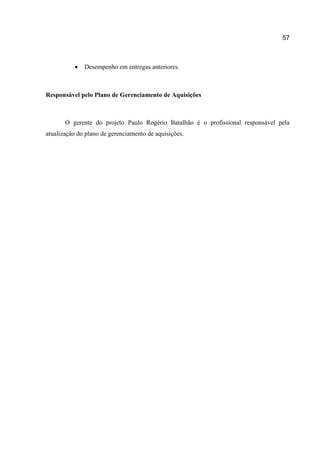57



Desempenho em entregas anteriores.

Responsável pelo Plano de Gerenciamento de Aquisições

O gerente do projeto Paulo Rogério Batalhão é o profissional responsável pela
atualização do plano de gerenciamento de aquisições.

 