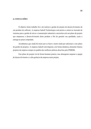 58

6. CONCLUSÕES

O objetivo deste trabalho foi o de realizar a gestão do projeto de desenvolvimento de
um produto de software. A empresa Jadsoft Technologies está prestes a entrar no mercado de
sistemas para a gestão de ativos e manutenção industrial e necessitava de um plano de projeto
que amparasse o desenvolvimento deste produto a fim de garantir sua qualidade, custo e
entrega no prazo estipulado.
Acreditamos que ainda há muito por se fazer e muito ainda por adicionar a este plano
de gestão de projetos. A empresa Jadsoft está disposta a de forma dinâmica alimentar futuros
projetos da empresa sempre no padrão das melhores práticas descritas pelo PMBOK.
Este plano de projeto irá de forma bastante pratica, mas abrangente amparar a equipe
de desenvolvimento e a alta gerência da empresa neste projeto.

 