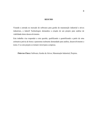 6

RESUMO

Visando a entrada no mercado de softwares para gestão de manutenção industrial e ativos
industriais, a Jadsoft Technologies demandou a criação de um projeto para análise de
viabilidade deste desenvolvimento.
Este trabalho visa responder a esta questão, qualificando e quantificando a partir de uma
estimativa prévia de horas o panorama realmente demandado para análise, desenvolvimento e
testes. E se este projeto se tornará viável para a empresa.

Palavras Chave: Software, Gestão de Ativos, Manutenção Industrial, Projetos.

 
