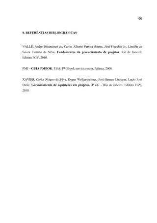 60

8. REFERÊNCIAS BIBLIOGRÁFICAS

VALLE, Andre Bittencourt do, Carlos Alberto Pereira Soares, José Fiocchio Jr., Lincoln de
Souza Firmino da Silva. Fundamentos do gerenciamento de projetos. Rio de Janeiro:
Editora FGV, 2010.
PMI – GUIA PMBOK. EUA: PMI book service center, Atlanta, 2008.

XAVIER, Carlos Magno da Silva, Deana Weikersheimer, José Genaro Linhares, Lucio José
Diniz. Gerenciamento de aquisições em projetos. 2ª ed. – Rio de Janeiro: Editora FGV,
2010.

 