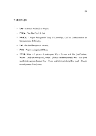 61

9. GLOSSÁRIO



EAP – Estrutura Analítica do Projeto.



PDCA – Plan, Do, Check & Act.



PMBOK – Project Management Body of Knowledge, Guia de Conhecimentos do
Gerenciamento de Projetos.



PMI – Project Management Institute.



PMO - Project Management Office;



5W2H - What – O que será feito (etapas), Why – Por que será feito (justificativa),
Where – Onde será feito (local), When – Quando será feito (tempo), Who – Por quem
será feito (responsabilidade), How – Como será feito (método) e How much – Quanto
custará para ser feito (custo).

 