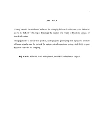 7

ABSTRACT

Aiming to enter the market of software for managing industrial maintenance and industrial
assets, the Jadsoft Technologies demanded the creation of a project to feasibility analysis of
this development.
This paper aims to answer this question, qualifying and quantifying from a previous estimate
of hours actually sued the outlook for analysis, development and testing. And if this project
becomes viable for the company.

Key Words: Software, Asset Management, Industrial Maintenance, Projects.

 