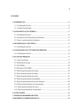 9

SUMÁRIO

1. INTRODUÇÃO .............................................................................................................. 12
1.1. Considerações Iniciais ............................................................................................... 12
1.2. A Jadsoft Technologies ............................................................................................. 12
2. FUNDAMENTAÇÃO TEÓRICA ................................................................................. 13
2.1. Considerações Iniciais ............................................................................................... 13
2.2. Os processos do Gerenciamento de Projetos ............................................................. 13
2.3. O que é o gerenciamento de projetos......................................................................... 13
3. METODOLOGIA CIENTÍFICA.................................................................................. 15
3.1. Considerações Iniciais ............................................................................................... 15
4. ANÁLISE DOS LEVANTAMENTOS PRÉVIOS ...................................................... 16
4.1. Considerações Iniciais ............................................................................................... 16
5. PLANO DE PROJETO .................................................................................................. 17
5.1. Termo de abertura ...................................................................................................... 17
5.2. Declaração de escopo ................................................................................................ 18
5.3. EAP (WBS) ............................................................................................................... 20
5.4. Dicionário EAP (WBS) ............................................................................................. 21
5.5. Plano de gerenciamento de escopo ............................................................................ 24
5.6. Plano de gerenciamento de tempo ............................................................................. 25
5.7. Plano de gerenciamento de custos ............................................................................. 41
5.8. Plano de gerenciamento da qualidade ....................................................................... 43
5.9. Plano de gerenciamento de recurso humanos ............................................................ 46
5.10. Plano de gerenciamento de comunicações .............................................................. 49
5.11. Plano de gerenciamento de riscos ............................................................................ 52
5.12. Plano de gerenciamento de aquisições .................................................................... 53
6. CONCLUSÕES............................................................................................................... 58
7. POSSÍVEIS DESDOBRAMENTOS ............................................................................. 59
8. REFERÊNCIAS BIBLIOGRÁFICAS ......................................................................... 60

 