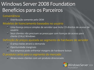 Comparativo de Edições do Windows 2008PequenaEmpresa(15-75 PCs)Empresa de Médio Porte(75-250 PCs)Escrit./MicroEmpresa(3-14 PCs)Sistema operacional autônomo: Os clientes compram somente o que precisamConjunto de soluções pré-configuradas:Soluções de servidor multifuncionais