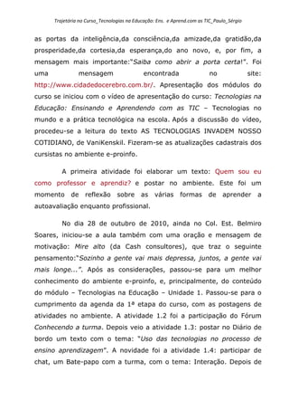 Trajetória no Curso_Tecnologias na Educação: Ens. e Aprend.com as TIC_Paulo_Sérgio
as portas da inteligência,da consciência,da amizade,da gratidão,da
prosperidade,da cortesia,da esperança,do ano novo, e, por fim, a
mensagem mais importante:“Saiba como abrir a porta certa!”. Foi
uma mensagem encontrada no site:
http://www.cidadedocerebro.com.br/. Apresentação dos módulos do
curso se iniciou com o vídeo de apresentação do curso: Tecnologias na
Educação: Ensinando e Aprendendo com as TIC – Tecnologias no
mundo e a prática tecnológica na escola. Após a discussão do vídeo,
procedeu-se a leitura do texto AS TECNOLOGIAS INVADEM NOSSO
COTIDIANO, de VaniKenskil. Fizeram-se as atualizações cadastrais dos
cursistas no ambiente e-proinfo.
A primeira atividade foi elaborar um texto: Quem sou eu
como professor e aprendiz? e postar no ambiente. Este foi um
momento de reflexão sobre as várias formas de aprender a
autoavaliação enquanto profissional.
No dia 28 de outubro de 2010, ainda no Col. Est. Belmiro
Soares, iniciou-se a aula também com uma oração e mensagem de
motivação: Mire alto (da Cash consultores), que traz o seguinte
pensamento:“Sozinho a gente vai mais depressa, juntos, a gente vai
mais longe...”. Após as considerações, passou-se para um melhor
conhecimento do ambiente e-proinfo, e, principalmente, do conteúdo
do módulo – Tecnologias na Educação – Unidade 1. Passou-se para o
cumprimento da agenda da 1ª etapa do curso, com as postagens de
atividades no ambiente. A atividade 1.2 foi a participação do Fórum
Conhecendo a turma. Depois veio a atividade 1.3: postar no Diário de
bordo um texto com o tema: “Uso das tecnologias no processo de
ensino aprendizagem”. A novidade foi a atividade 1.4: participar de
chat, um Bate-papo com a turma, com o tema: Interação. Depois de
 