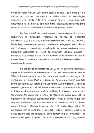 Trajetória no Curso_Tecnologias na Educação: Ens. e Aprend.com as TIC_Paulo_Sérgio
muita conversa virtual (com quem estava ao lado), passamos para a
oficina de Impress: Montagem de slides sobre as tecnologias
disponíveis na escola. Esta ficou terminar depois... Uma dificuldade
encontrada foi a Internet que não tinha capacidade suficiente para
todos os cursistas acessarem o ambiente ao mesmo tempo.
Na fase a distância, continuamos a apresentação eletrônica e
cumprimos as atividades propostas na Agenda do e-proinfo:
atividades: 1.5, 1.6 e 1.7, a serem postadas até o dia 11/11/2010.
Nesta fase, conhecemos melhor o ambiente pedagógico virtual Portal
do Professor, e sugerimos a aplicação de aulas postadas neste
ambiente. Assistimos ao vídeo do Professor Ladislau Dowbor –
Educação e tecnologia e fizemos uma participação no fórum Educação
e tecnologia. É muito enriquecedor compartilhar diferentes visões com
os colegas de curso.
No dia 16 de novembro de 2010, no 2° Encontro Presencial,
agora no Laboratório de Informática do Col. Est. Bartolomeu Bueno da
Silva, iniciou-se a aula também com uma oração e mensagem de
motivação, o vídeo: Qual é o tamanho do seu problema? que fala
sobre deficientes que lutam para vencerem suas limitações... Após as
considerações sobre o vídeo, fez-se a retomada das atividades da fase
a distância. Apresentou-se o vídeo unidade 2: Internet, Intertexto e
Hipermídia. Na sequência, a leitura do Módulo do curso, pág. 105: O
hipertexto no contexto educacional (Maria Helena Pereira Dias). Em
seguida, passou-se para as atividades no ambiente eproinfo. Voltou-se
para a leitura do Módulo do curso, pág. 110: texto: Blog: diário (de
aprendizagem) na rede (Paola Gentile). Muito se comentou sobre as
utilidades do blog na educação, como ferramenta de divulgação, de
ensino e de aprendizagem. Iniciou-se a criação de um blog pessoal
 