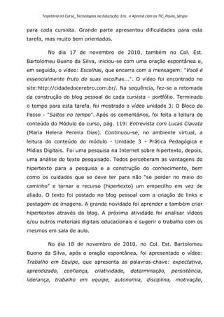 Trajetória no Curso_Tecnologias na Educação: Ens. e Aprend.com as TIC_Paulo_Sérgio
para cada cursista. Grande parte apresentou dificuldades para esta
tarefa, mas muito bem orientados.
No dia 17 de novembro de 2010, também no Col. Est.
Bartolomeu Bueno da Silva, iniciou-se com uma oração espontânea e,
em seguida, o vídeo: Escolhas, que encerra com a mensagem: "Você é
essencialmente fruto de suas escolhas...". O vídeo foi encontrado no
site:http://cidadedocerebro.com.br/. Na sequência, fez-se a retomada
da construção do blog pessoal de cada cursista - portfólio. Terminado
o tempo para esta tarefa, foi mostrado o vídeo unidade 3: O Bloco do
Passo - "Saltos no tempo". Após os comentários, foi feita a leitura do
conteúdo do Módulo do curso, pág. 119: Entrevista com Lucas Ciavata
(Maria Helena Pereira Dias). Continuou-se, no ambiente virtual, a
leitura do conteúdo do módulo - Unidade 3 - Prática Pedagógica e
Mídias Digitais. Foi uma pesquisa na Internet sobre hipertexto, depois,
uma análise do texto pesquisado. Todos perceberam as vantagens do
hipertexto para a pesquisa e a construção do conhecimento, bem
como os cuidados que se deve ter para não “se perder no meio do
caminho” e tornar o recurso (hipertexto) um empecilho em vez de
aliado. O texto foi postado no blog pessoal com a criação de links e
postagem de imagens. A grande novidade foi aprender a também criar
hipertextos através do blog. A próxima atividade foi analisar vídeos
e/ou outros materiais digitais educacionais e sugerir o trabalho com os
mesmos em sala de aula.
No dia 18 de novembro de 2010, no Col. Est. Bartolomeu
Bueno da Silva, após a oração espontânea, foi apresentado o vídeo:
Trabalho em Equipe, que apresenta as palavras-chave: expectativa,
aprendizado, confiança, criatividade, determinação, persistência,
liderança, trabalho em equipe, autonomia, disciplina, motivação,
 