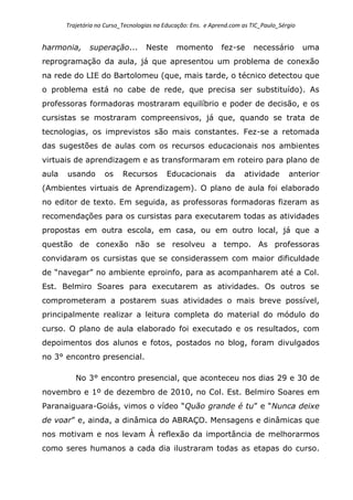 Trajetória no Curso_Tecnologias na Educação: Ens. e Aprend.com as TIC_Paulo_Sérgio
harmonia, superação... Neste momento fez-se necessário uma
reprogramação da aula, já que apresentou um problema de conexão
na rede do LIE do Bartolomeu (que, mais tarde, o técnico detectou que
o problema está no cabe de rede, que precisa ser substituído). As
professoras formadoras mostraram equilíbrio e poder de decisão, e os
cursistas se mostraram compreensivos, já que, quando se trata de
tecnologias, os imprevistos são mais constantes. Fez-se a retomada
das sugestões de aulas com os recursos educacionais nos ambientes
virtuais de aprendizagem e as transformaram em roteiro para plano de
aula usando os Recursos Educacionais da atividade anterior
(Ambientes virtuais de Aprendizagem). O plano de aula foi elaborado
no editor de texto. Em seguida, as professoras formadoras fizeram as
recomendações para os cursistas para executarem todas as atividades
propostas em outra escola, em casa, ou em outro local, já que a
questão de conexão não se resolveu a tempo. As professoras
convidaram os cursistas que se considerassem com maior dificuldade
de “navegar” no ambiente eproinfo, para as acompanharem até a Col.
Est. Belmiro Soares para executarem as atividades. Os outros se
comprometeram a postarem suas atividades o mais breve possível,
principalmente realizar a leitura completa do material do módulo do
curso. O plano de aula elaborado foi executado e os resultados, com
depoimentos dos alunos e fotos, postados no blog, foram divulgados
no 3° encontro presencial.
No 3° encontro presencial, que aconteceu nos dias 29 e 30 de
novembro e 1º de dezembro de 2010, no Col. Est. Belmiro Soares em
Paranaiguara-Goiás, vimos o vídeo “Quão grande é tu” e “Nunca deixe
de voar” e, ainda, a dinâmica do ABRAÇO. Mensagens e dinâmicas que
nos motivam e nos levam À reflexão da importância de melhorarmos
como seres humanos a cada dia ilustraram todas as etapas do curso.
 