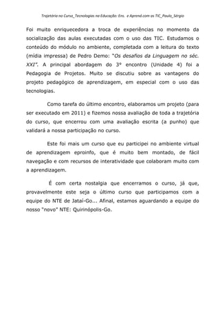 Trajetória no Curso_Tecnologias na Educação: Ens. e Aprend.com as TIC_Paulo_Sérgio
Foi muito enriquecedora a troca de experiências no momento da
socialização das aulas executadas com o uso das TIC. Estudamos o
conteúdo do módulo no ambiente, completada com a leitura do texto
(mídia impressa) de Pedro Demo: “Os desafios da Linguagem no séc.
XXI”. A principal abordagem do 3° encontro (Unidade 4) foi a
Pedagogia de Projetos. Muito se discutiu sobre as vantagens do
projeto pedagógico de aprendizagem, em especial com o uso das
tecnologias.
Como tarefa do último encontro, elaboramos um projeto (para
ser executado em 2011) e fizemos nossa avaliação de toda a trajetória
do curso, que encerrou com uma avaliação escrita (a punho) que
validará a nossa participação no curso.
Este foi mais um curso que eu participei no ambiente virtual
de aprendizagem eproinfo, que é muito bem montado, de fácil
navegação e com recursos de interatividade que colaboram muito com
a aprendizagem.
É com certa nostalgia que encerramos o curso, já que,
provavelmente este seja o último curso que participamos com a
equipe do NTE de Jataí-Go... Afinal, estamos aguardando a equipe do
nosso “novo” NTE: Quirinópolis-Go.
 