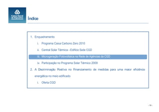 Índice



 1. Enquadramento

      i. Programa Caixa Carbono Zero 2010

      ii. Central Solar Térmica - Edifício Sede CGD

      iii. Microgeração Fotovoltaica na Rede de Agências da CGD

      iv. Participação no Programa Solar Térmico 2009

 2. A Discriminação Positiva no Financiamento de medidas para uma maior eficiência

    energética no meio edificado

      i. Oferta CGD




                                                                                     - 10 -
 
