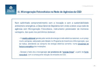 1. Enquadramento



   iii. Microgeração Fotovoltaica na Rede de Agências da CGD



Num sublinhado comprometimento com a inovação e com a sustentabilidade
ambiental e energética, a Caixa Geral de Depósitos tem vindo a dotar a sua rede de
agências com Microgeração Fotovoltaica, instrumento potenciador de inúmeras
vantagens, das quais nos permitimos destacar:.

    - A receita adicional gerada pela venda de energia à rede eléctrica nacional, a um preço
    muito vantajoso, estipulado pelo Estado no Programa de Incentivos à Microgeração, que
    se traduz, atendendo ao consumo de energia eléctrica corrente, numa poupança na
    factura energética das instalações.

    - Acresce o facto de a microgeração ser produtora de energia limpa , a partir de fonte
    renovável, com a consequente redução de emissões de CO2.




                                                                                                      - 11 -
 