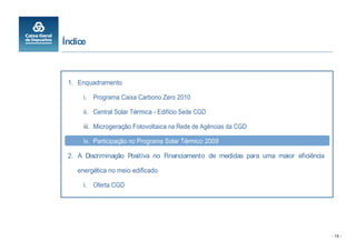 Índice



 1. Enquadramento

      i. Programa Caixa Carbono Zero 2010

      ii. Central Solar Térmica - Edifício Sede CGD

      iii. Microgeração Fotovoltaica na Rede de Agências da CGD

      iv. Participação no Programa Solar Térmico 2009

 2. A Discriminação Positiva no Financiamento de medidas para uma maior eficiência

    energética no meio edificado

      i. Oferta CGD




                                                                                     - 15 -
 