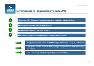 1. Enquadramento



    iv. Participação no Programa Solar Térmico 2009


1     Financiou 72,5 Milhões de Euros de investimento em Painéis Solares Térmicos;

2     Mais de 53.000m2 de Painéis Solares Térmicos;

3     Assegurando uma quota, nacional, de 44%;

4     Permitindo atingir importantes benefícios energéticos e económicos:



                Redução no consumo de energia de 600 KWh /ano por m2 instalado ou seja, 31,8 GWh anuais

                  redução das emissões de CO2 em 360 Kg anuais por m2, representando 19.080 ton/ano para
              a área instalada

                 com a consequente redução da importação de combustíveis fósseis.




                                                                                                                - 18 -
 
