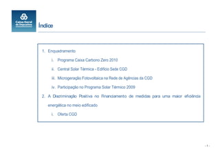 Índice



 1. Enquadramento

      i. Programa Caixa Carbono Zero 2010

      ii. Central Solar Térmica - Edifício Sede CGD

      iii. Microgeração Fotovoltaica na Rede de Agências da CGD

      iv. Participação no Programa Solar Térmico 2009

 2. A Discriminação Positiva no Financiamento de medidas para uma maior eficiência

    energética no meio edificado

      i. Oferta CGD




                                                                                     -1-
 