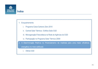 Índice



 1. Enquadramento

      i. Programa Caixa Carbono Zero 2010

      ii. Central Solar Térmica - Edifício Sede CGD

      iii. Microgeração Fotovoltaica na Rede de Agências da CGD

      iv. Participação no Programa Solar Térmico 2009

 2. A Discriminação Positiva no Financiamento de medidas para uma maior eficiência

    energética no meio edificado

      i. Oferta CGD




                                                                                     - 19 -
 