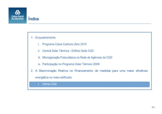 Índice



 1. Enquadramento

      i. Programa Caixa Carbono Zero 2010

      ii. Central Solar Térmica - Edifício Sede CGD

      iii. Microgeração Fotovoltaica na Rede de Agências da CGD

      iv. Participação no Programa Solar Térmico 2009

 2. A Discriminação Positiva no Financiamento de medidas para uma maior eficiência

    energética no meio edificado

      i. Oferta CGD




                                                                                     - 22 -
 