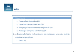 Índice



1. Enquadramento

     i. Programa Caixa Carbono Zero 2010

     ii. Central Solar Térmica - Edifício Sede CGD

     iii. Microgeração Fotovoltaica na Rede de Agências da CGD

     iv. Participação no Programa Solar Térmico 2009

2. A Discriminação Positiva no Financiamento de medidas para uma maior eficiência

   energética no meio edificado

     i. Oferta CGD




                                                                                    -2-
 