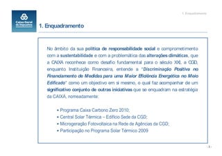 1. Enquadramento



1. Enquadramento


  No âmbito da sua política de responsabilidade social e comprometimento
  com a sustentabilidade e com a problemática das alterações climáticas, que
  a CAIXA reconhece como desafio fundamental para o século XXI, a CGD,
  enquanto Instituição Financeira, entende a Discriminação Positiva no
  Financiamento de Medidas para uma Maior Eficiência Energética no Meio
  Edificado como um objectivo em si mesmo, o qual faz acompanhar de um
  significativo conjunto de outras iniciativas que se enquadram na estratégia
  da CAIXA, nomeadamente:

        Programa Caixa Carbono Zero 2010;
        Central Solar Térmica Edifício Sede da CGD;
        Microgeração Fotovoltaica na Rede de Agências da CGD;
        Participação no Programa Solar Térmico 2009


                                                                                       -3-
 