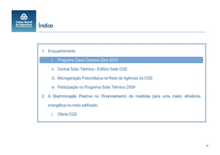 Índice



 1. Enquadramento

      i. Programa Caixa Carbono Zero 2010

      ii. Central Solar Térmica - Edifício Sede CGD

      iii. Microgeração Fotovoltaica na Rede de Agências da CGD

      iv. Participação no Programa Solar Térmico 2009

 2. A Discriminação Positiva no Financiamento de medidas para uma maior eficiência

    energética no meio edificado

      i. Oferta CGD




                                                                                     -4-
 