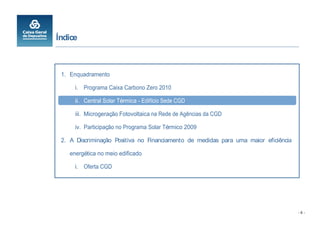 Índice



 1. Enquadramento

      i. Programa Caixa Carbono Zero 2010

      ii. Central Solar Térmica - Edifício Sede CGD

      iii. Microgeração Fotovoltaica na Rede de Agências da CGD

      iv. Participação no Programa Solar Térmico 2009

 2. A Discriminação Positiva no Financiamento de medidas para uma maior eficiência

    energética no meio edificado

      i. Oferta CGD




                                                                                     -6-
 